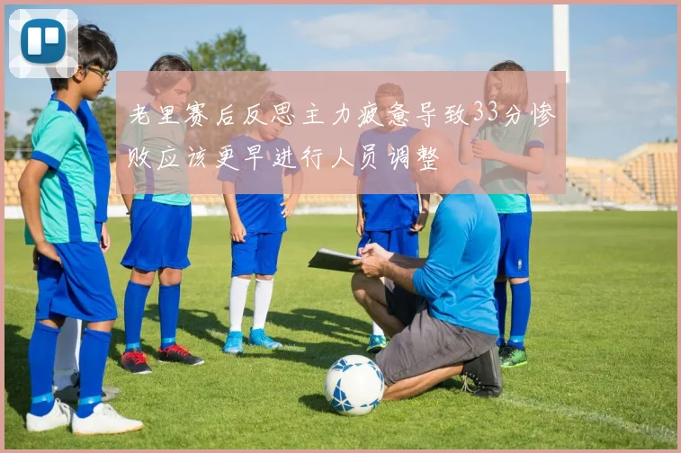 老里赛后反思主力疲惫导致33分惨败应该更早进行人员调整