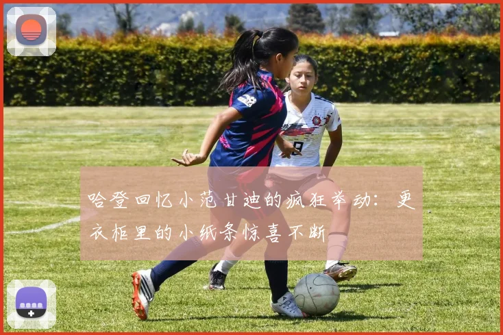 哈登回忆小范甘迪的疯狂举动：更衣柜里的小纸条惊喜不断