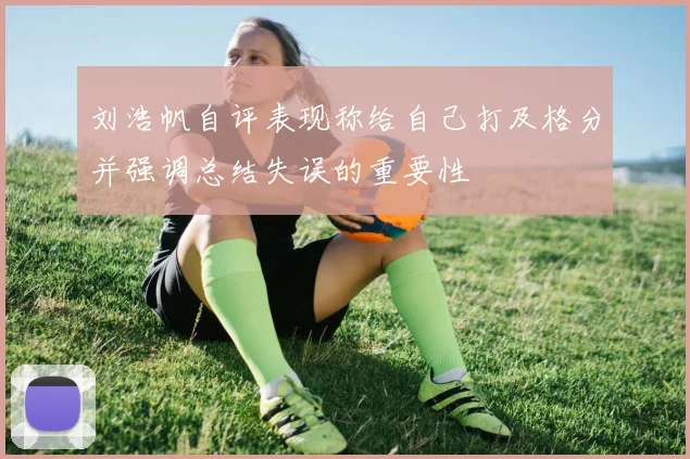 刘浩帆自评表现称给自己打及格分并强调总结失误的重要性