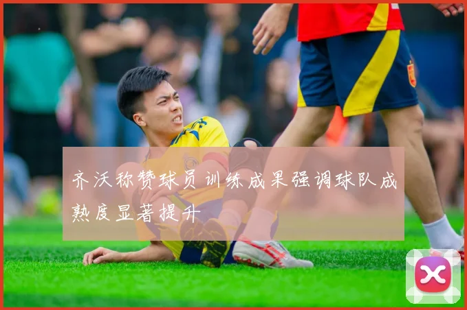 齐沃称赞球员训练成果强调球队成熟度显著提升