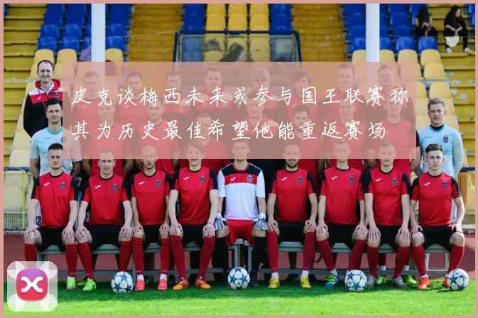 皮克谈梅西未来或参与国王联赛称其为历史最佳希望他能重返赛场