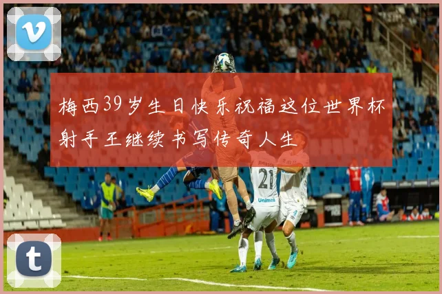 梅西39岁生日快乐祝福这位世界杯射手王继续书写传奇人生