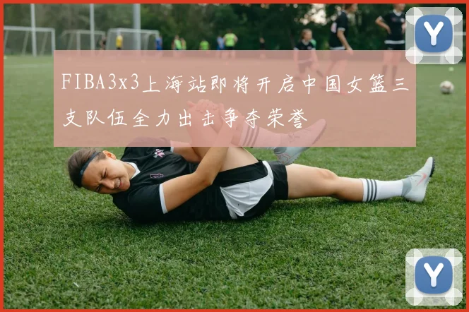 FIBA3x3上海站即将开启中国女篮三支队伍全力出击争夺荣誉