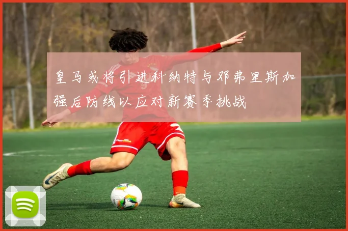 皇马或将引进科纳特与邓弗里斯加强后防线以应对新赛季挑战