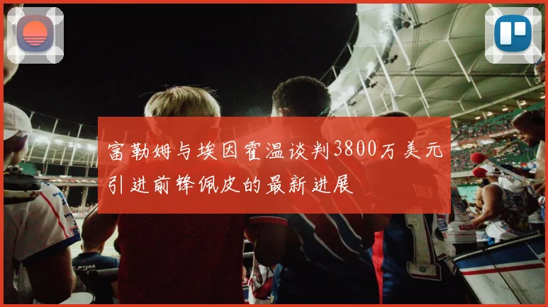 富勒姆与埃因霍温谈判3800万美元引进前锋佩皮的最新进展