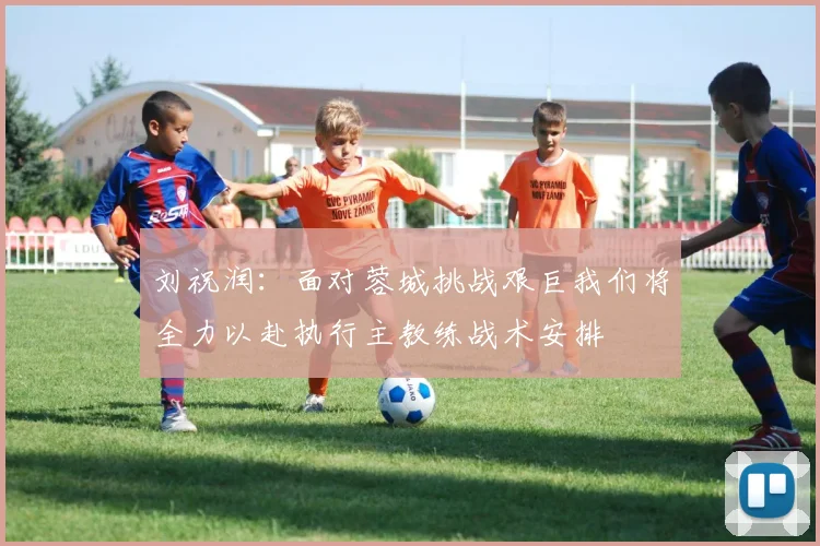 刘祝润：面对蓉城挑战艰巨我们将全力以赴执行主教练战术安排