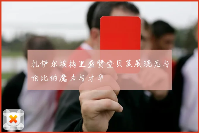 扎伊尔埃梅里盛赞登贝莱展现无与伦比的魔力与才华