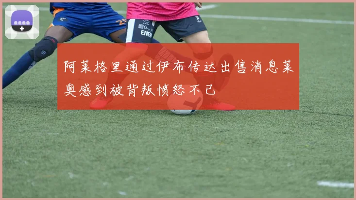 阿莱格里通过伊布传达出售消息莱奥感到被背叛愤怒不已