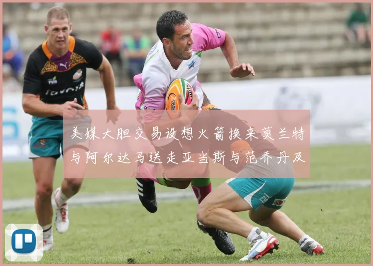 美媒大胆交易设想火箭换来莫兰特与阿尔达马送走亚当斯与范乔丹及两个选秀权