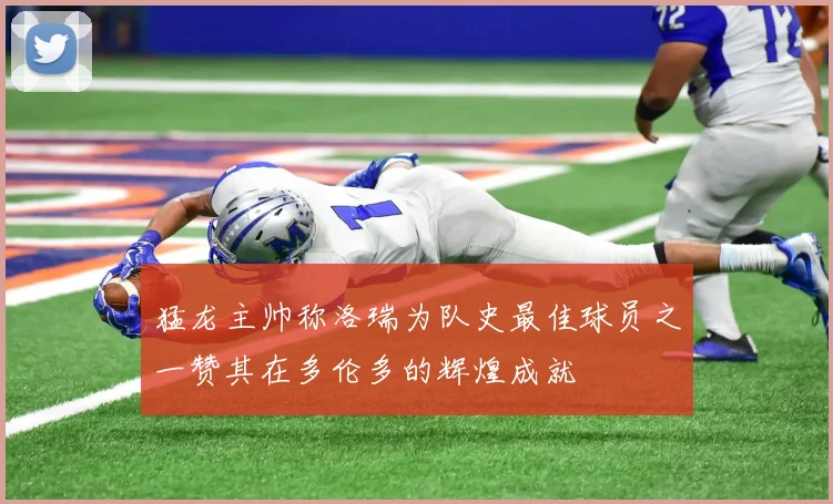 猛龙主帅称洛瑞为队史最佳球员之一赞其在多伦多的辉煌成就