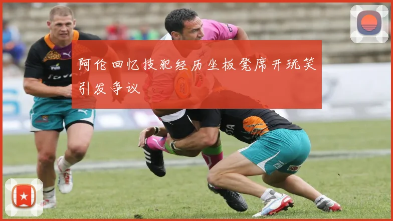 阿伦回忆技犯经历坐板凳席开玩笑引发争议