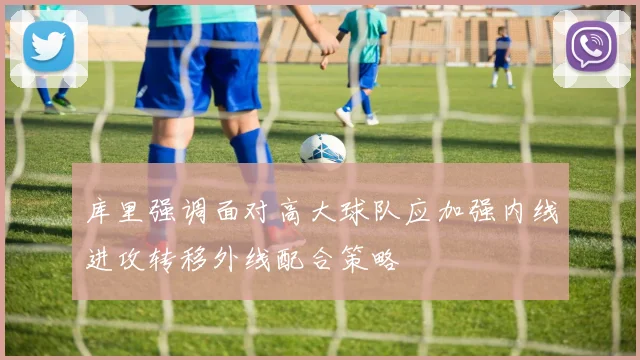 库里强调面对高大球队应加强内线进攻转移外线配合策略
