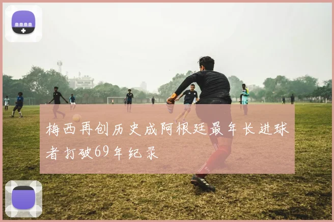 梅西再创历史成阿根廷最年长进球者打破69年纪录