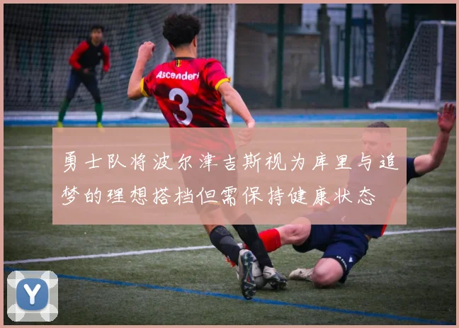 勇士队将波尔津吉斯视为库里与追梦的理想搭档但需保持健康状态