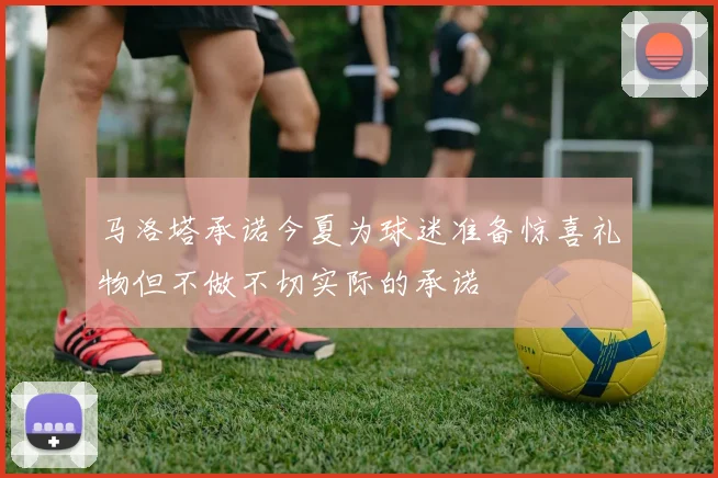 马洛塔承诺今夏为球迷准备惊喜礼物但不做不切实际的承诺