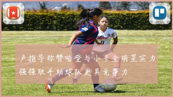 卢指导称赞哈登与小卡全明星实力强强联手助球队更具竞争力