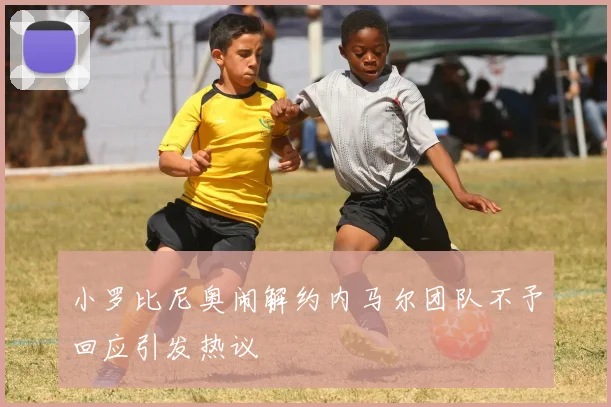 小罗比尼奥闹解约内马尔团队不予回应引发热议