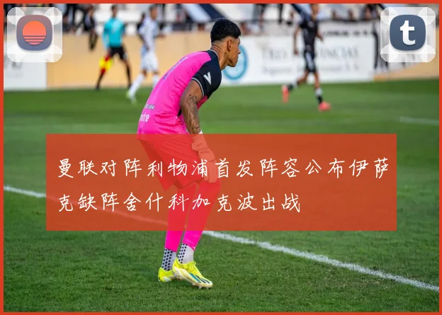 曼联对阵利物浦首发阵容公布伊萨克缺阵舍什科加克波出战