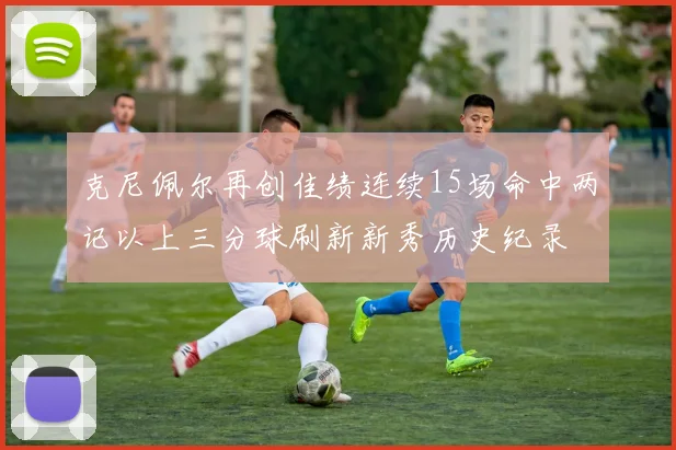 克尼佩尔再创佳绩连续15场命中两记以上三分球刷新新秀历史纪录