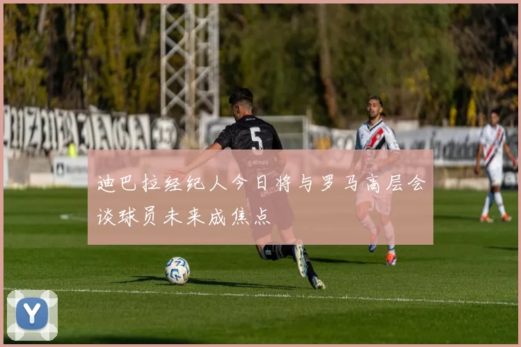 迪巴拉经纪人今日将与罗马高层会谈球员未来成焦点