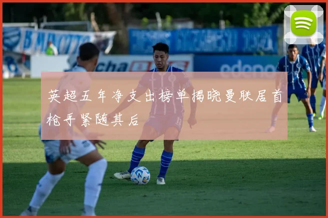 英超五年净支出榜单揭晓曼联居首枪手紧随其后