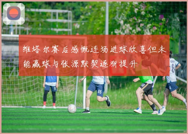 维塔尔赛后感慨连场进球欣喜但未能赢球与张源默契逐渐提升