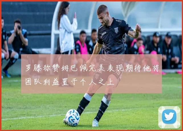 罗滕称赞姆巴佩完美表现期待他将团队利益置于个人之上