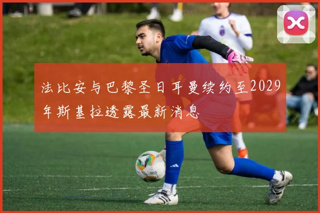 法比安与巴黎圣日耳曼续约至2029年斯基拉透露最新消息