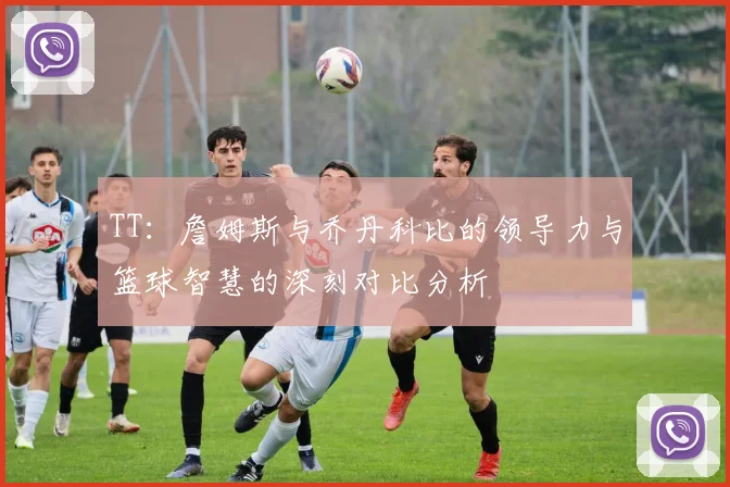 TT：詹姆斯与乔丹科比的领导力与篮球智慧的深刻对比分析