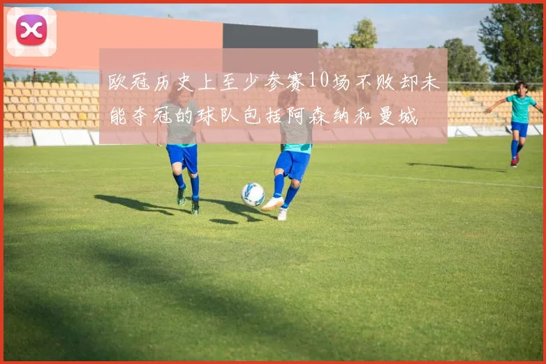 欧冠历史上至少参赛10场不败却未能夺冠的球队包括阿森纳和曼城